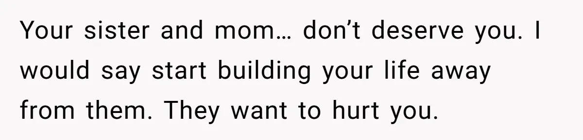 Your sister and mom… don’t deserve you. I would say start building your life away from them. They want to hurt you.