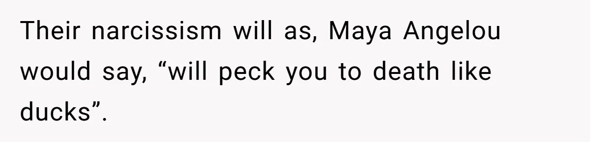 Their narcissism will as, Maya Angelou would say, “will peck you to death like ducks”.