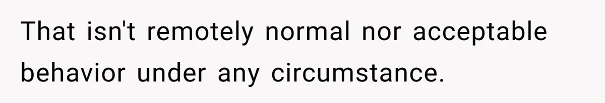 That isn't remotely normal nor acceptable behavior under any circumstance.