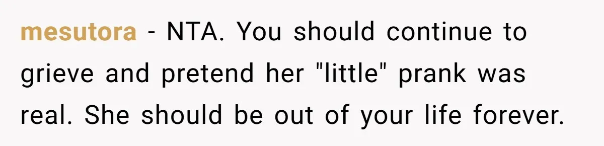mesutora − NTA. You should continue to grieve and pretend her "little" prank was real. She should be out of your life forever.