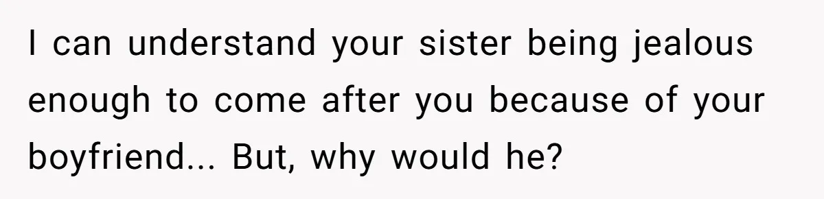 I can understand your sister being jealous enough to come after you because of your boyfriend... But, why would he?