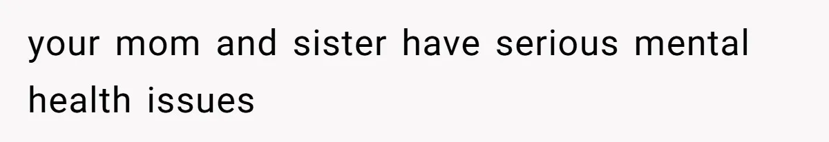 your mom and sister have serious mental health issues