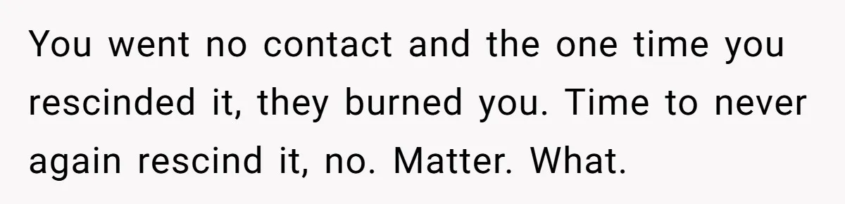 You went no contact and the one time you rescinded it, they burned you. Time to never again rescind it, no. Matter. What.