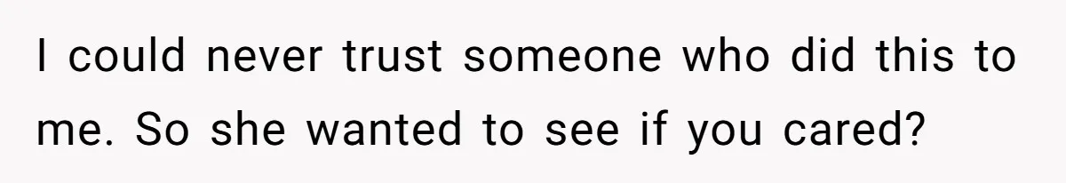 I could never trust someone who did this to me. So she wanted to see if you cared?