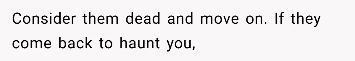 Consider them dead and move on. If they come back to haunt you,