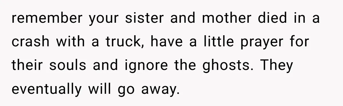 remember your sister and mother died in a crash with a truck, have a little prayer for their souls and ignore the ghosts. They eventually will go away.