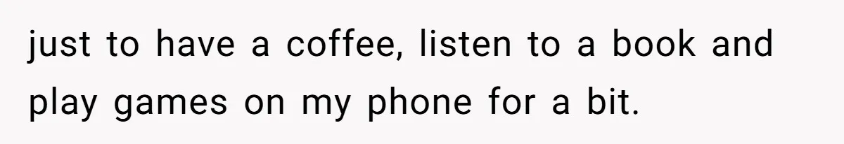 just to have a coffee, listen to a book and play games on my phone for a bit.