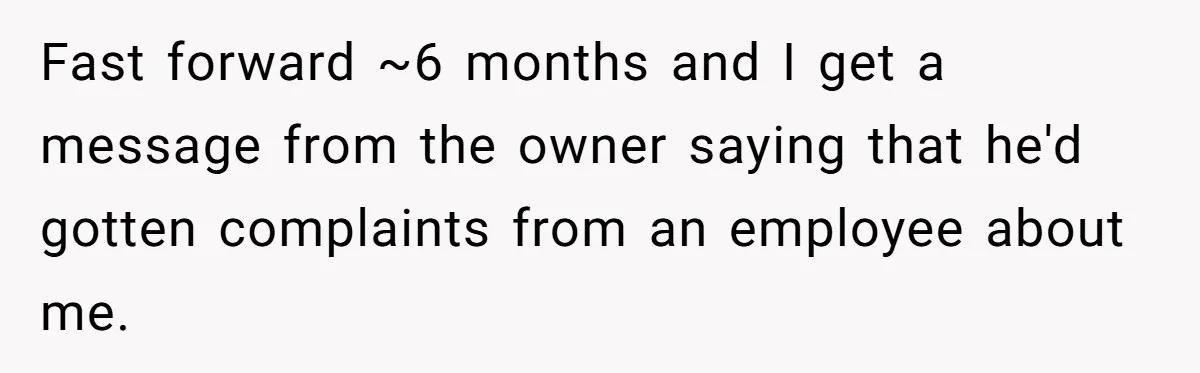 Fast forward ~6 months and I get a message from the owner saying that he'd gotten complaints from an employee about me.