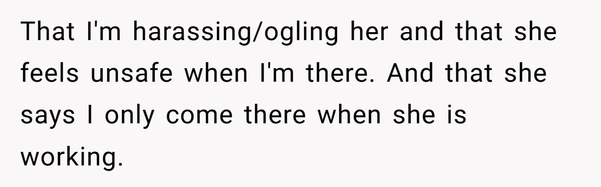That I'm harassing/ogling her and that she feels unsafe when I'm there. And that she says I only come there when she is working.