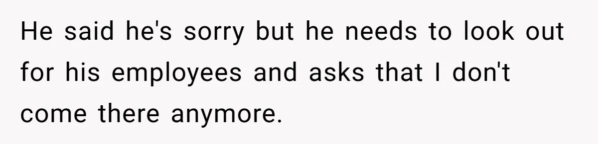 He said he's sorry but he needs to look out for his employees and asks that I don't come there anymore.