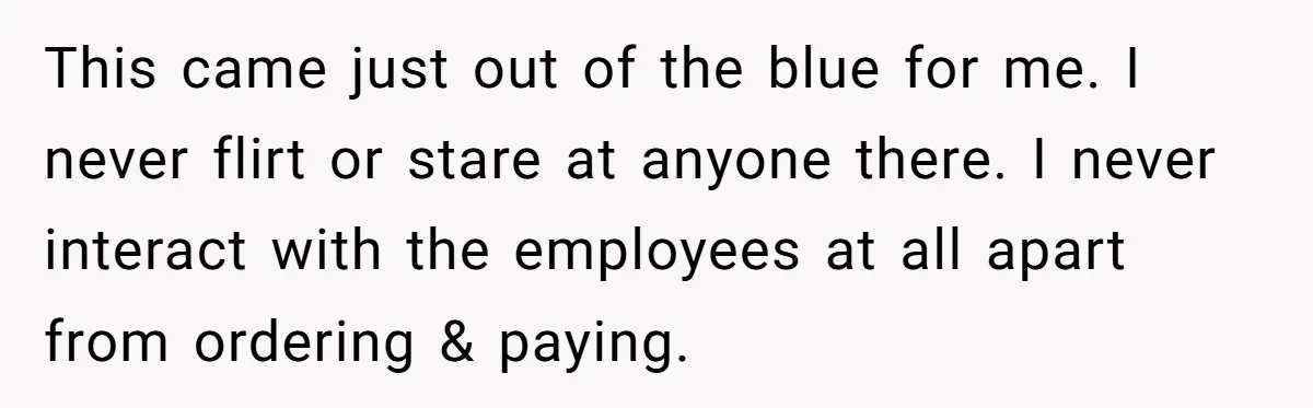 This came just out of the blue for me. I never flirt or stare at anyone there. I never interact with the employees at all apart from ordering & paying.