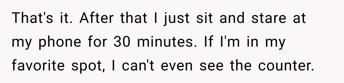 That's it. After that I just sit and stare at my phone for 30 minutes. If I'm in my favorite spot, I can't even see the counter.