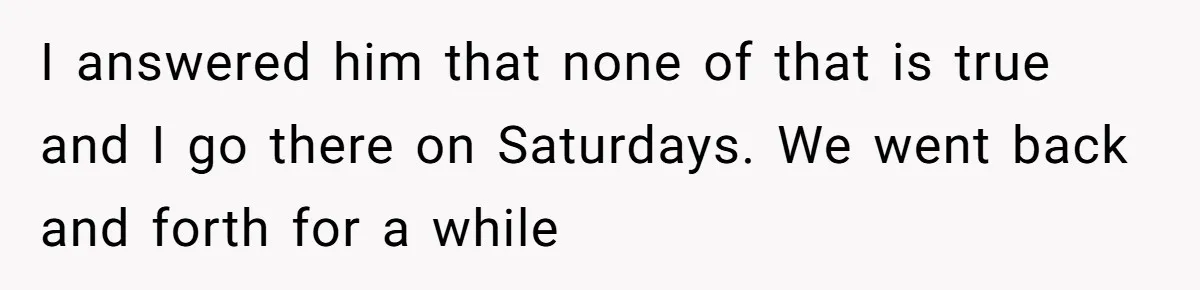 I answered him that none of that is true and I go there on Saturdays. We went back and forth for a while