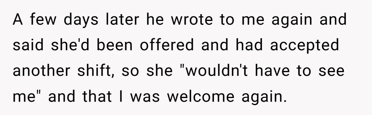 A few days later he wrote to me again and said she'd been offered and had accepted another shift, so she "wouldn't have to see me" and that I was...