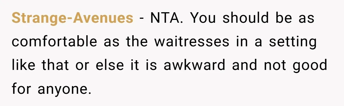 Strange-Avenues − NTA. You should be as comfortable as the waitresses in a setting like that or else it is awkward and not good for anyone.