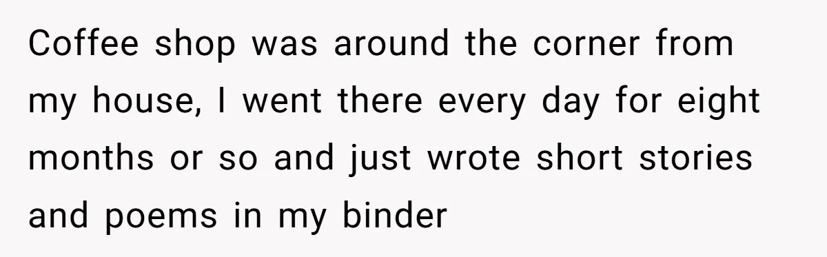 Coffee shop was around the corner from my house, I went there every day for eight months or so and just wrote short stories and poems in my binder