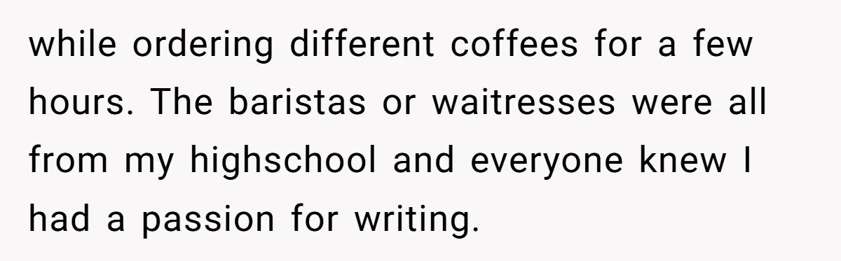 while ordering different coffees for a few hours. The baristas or waitresses were all from my highschool and everyone knew I had a passion for writing.