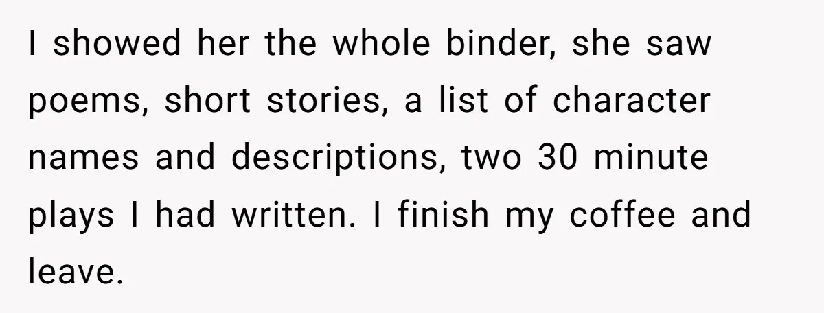 I showed her the whole binder, she saw poems, short stories, a list of character names and descriptions, two 30 minute plays I had written. I finish my coffee and...