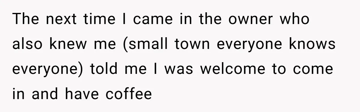 The next time I came in the owner who also knew me (small town everyone knows everyone) told me I was welcome to come in and have coffee