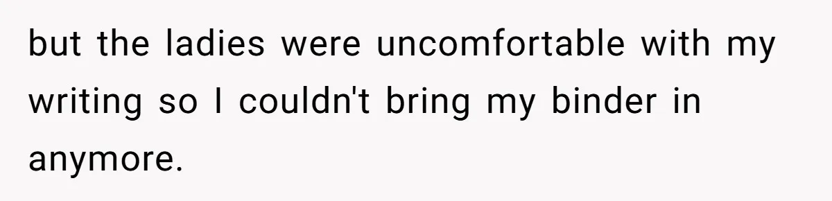 but the ladies were uncomfortable with my writing so I couldn't bring my binder in anymore.