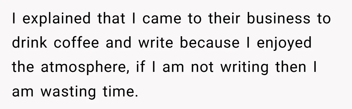 I explained that I came to their business to drink coffee and write because I enjoyed the atmosphere, if I am not writing then I am wasting time.
