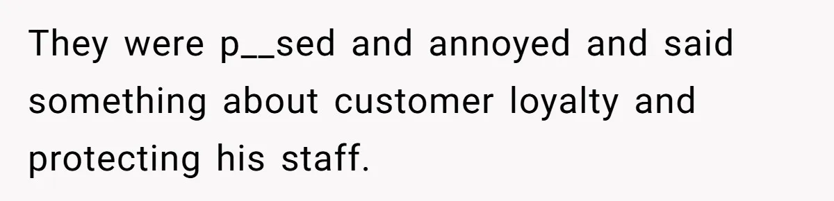 They were p__sed and annoyed and said something about customer loyalty and protecting his staff.