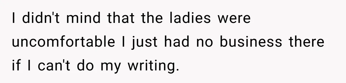 I didn't mind that the ladies were uncomfortable I just had no business there if I can't do my writing.
