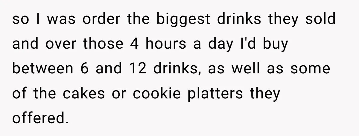 so I was order the biggest drinks they sold and over those 4 hours a day I'd buy between 6 and 12 drinks, as well as some of the cakes...