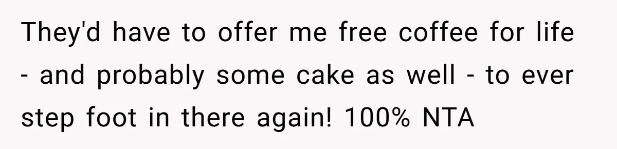 They'd have to offer me free coffee for life - and probably some cake as well - to ever step foot in there again! 100% NTA
