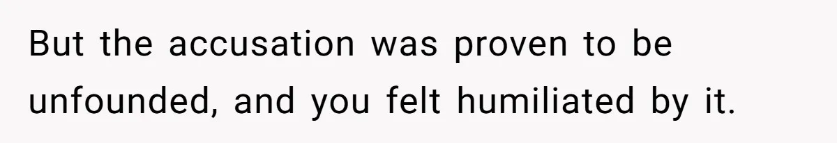 But the accusation was proven to be unfounded, and you felt humiliated by it.