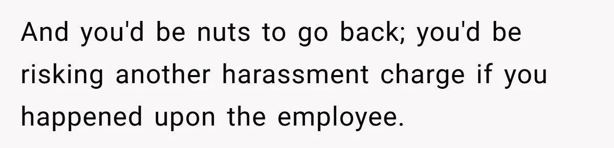 And you'd be nuts to go back; you'd be risking another harassment charge if you happened upon the employee.