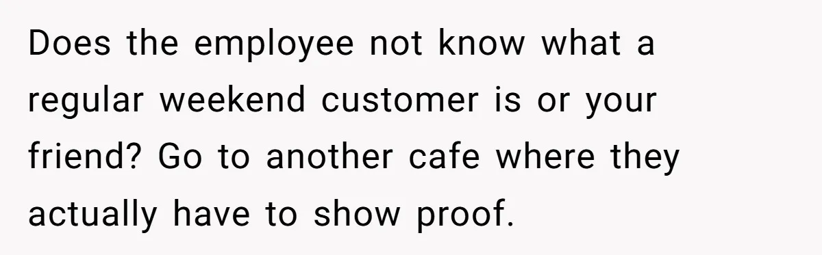 Does the employee not know what a regular weekend customer is or your friend? Go to another cafe where they actually have to show proof.