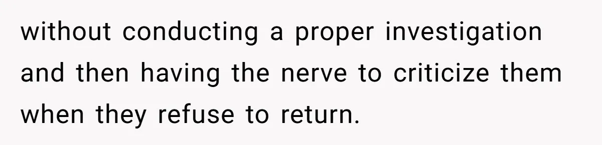 without conducting a proper investigation and then having the nerve to criticize them when they refuse to return.