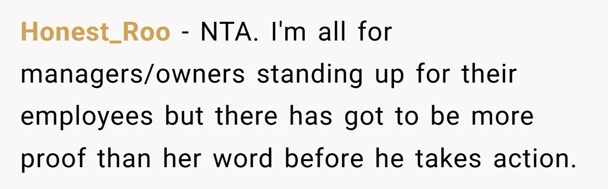 Honest_Roo − NTA. I'm all for managers/owners standing up for their employees but there has got to be more proof than her word before he takes action.