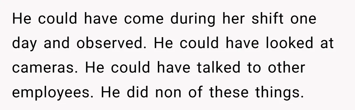 He could have come during her shift one day and observed. He could have looked at cameras. He could have talked to other employees. He did non of these things.