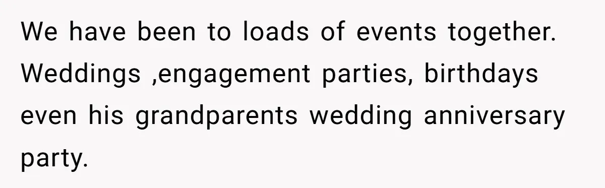 We have been to loads of events together. Weddings ,engagement parties, birthdays even his grandparents wedding anniversary party.