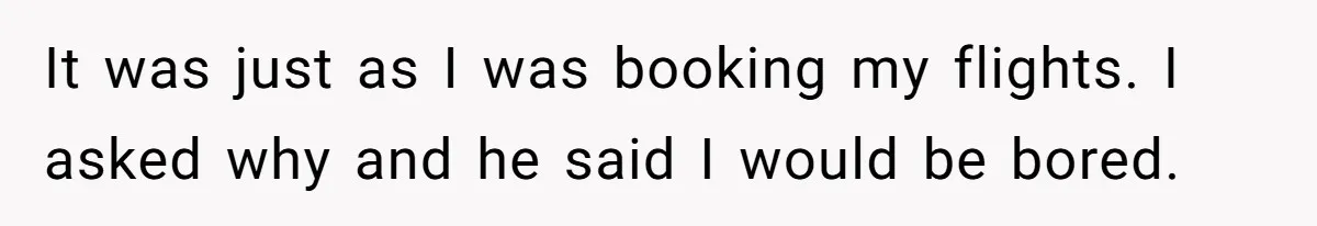 It was just as I was booking my flights. I asked why and he said I would be bored.