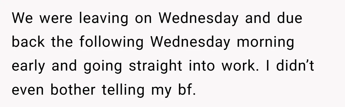 We were leaving on Wednesday and due back the following Wednesday morning early and going straight into work. I didn’t even bother telling my bf.
