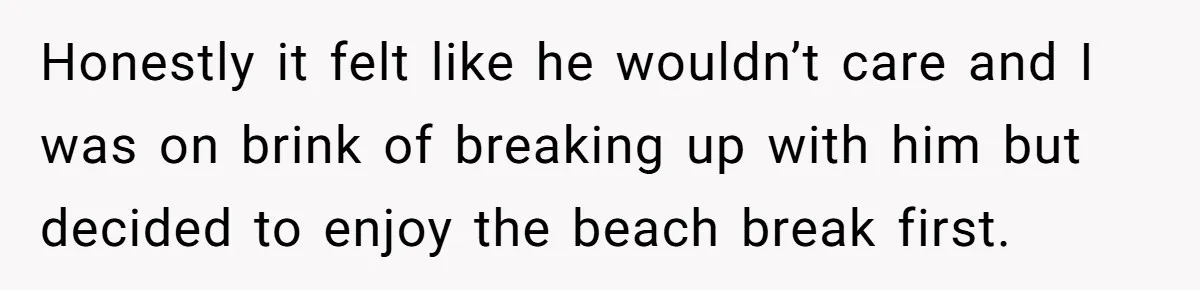 Honestly it felt like he wouldn’t care and I was on brink of breaking up with him but decided to enjoy the beach break first.