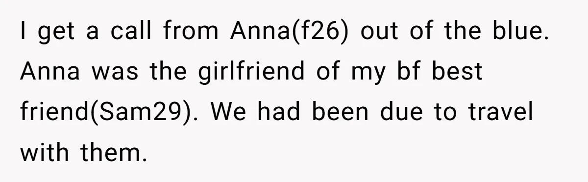 I get a call from Anna(f26) out of the blue. Anna was the girlfriend of my bf best friend(Sam29). We had been due to travel with them.
