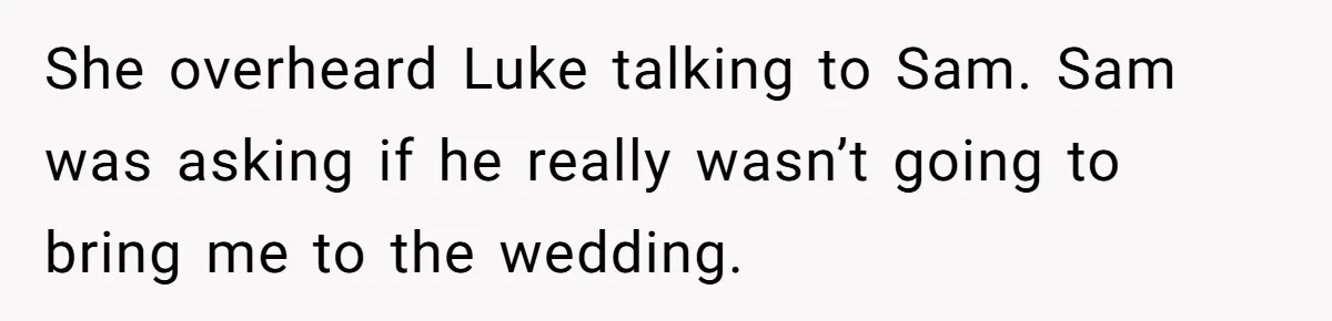 She overheard Luke talking to Sam. Sam was asking if he really wasn’t going to bring me to the wedding.