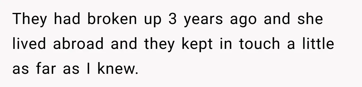 They had broken up 3 years ago and she lived abroad and they kept in touch a little as far as I knew.