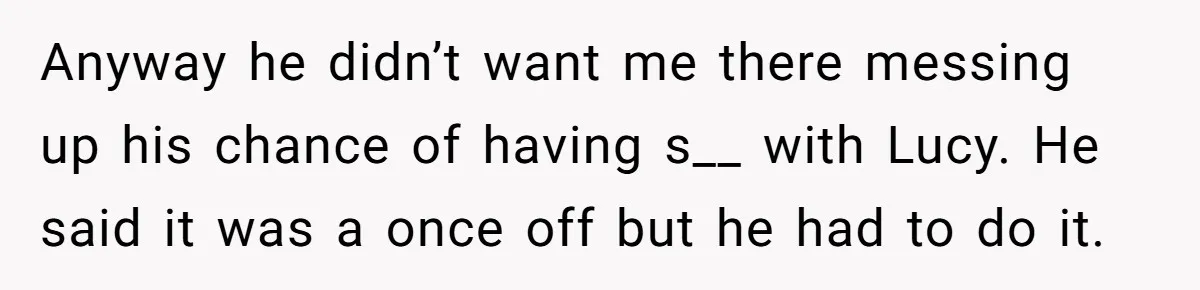 Anyway he didn’t want me there messing up his chance of having s__ with Lucy. He said it was a once off but he had to do it.
