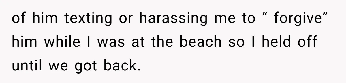 of him texting or harassing me to “ forgive” him while I was at the beach so I held off until we got back.