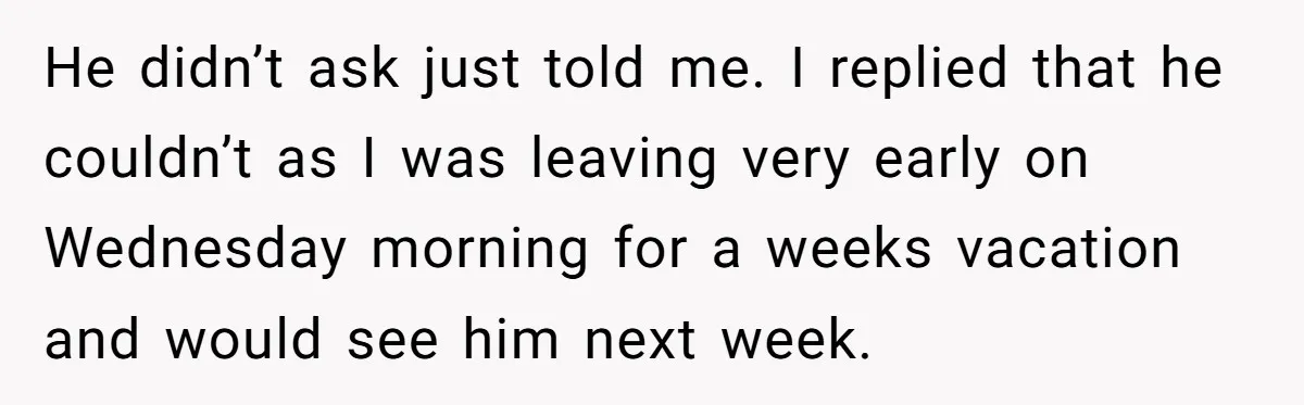 He didn’t ask just told me. I replied that he couldn’t as I was leaving very early on Wednesday morning for a weeks vacation and would see him next week.