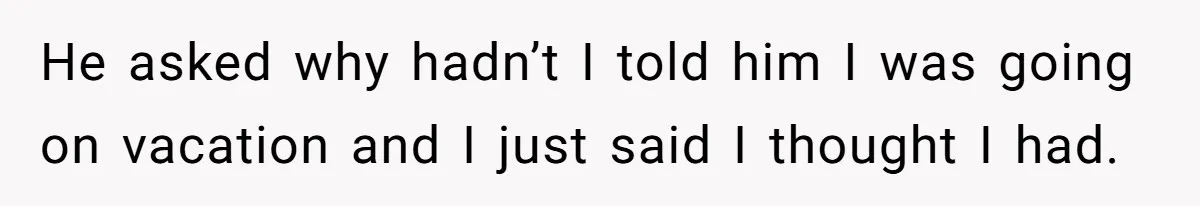 He asked why hadn’t I told him I was going on vacation and I just said I thought I had.