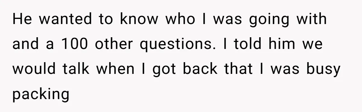 He wanted to know who I was going with and a 100 other questions. I told him we would talk when I got back that I was busy packing