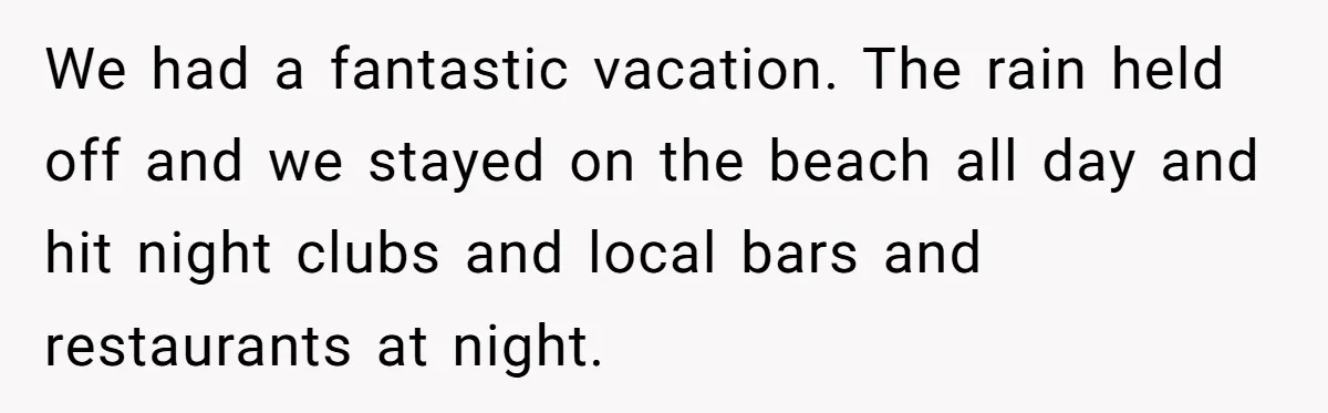We had a fantastic vacation. The rain held off and we stayed on the beach all day and hit night clubs and local bars and restaurants at night.