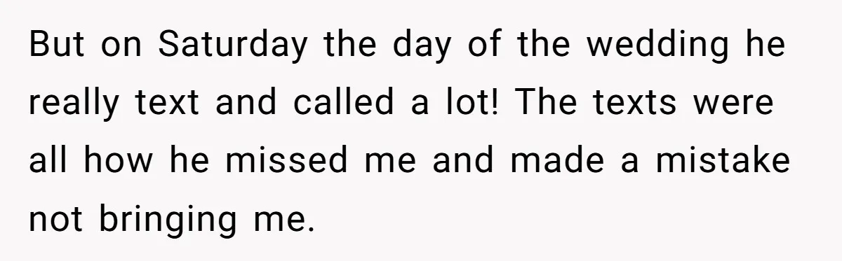 But on Saturday the day of the wedding he really text and called a lot! The texts were all how he missed me and made a mistake not bringing me.