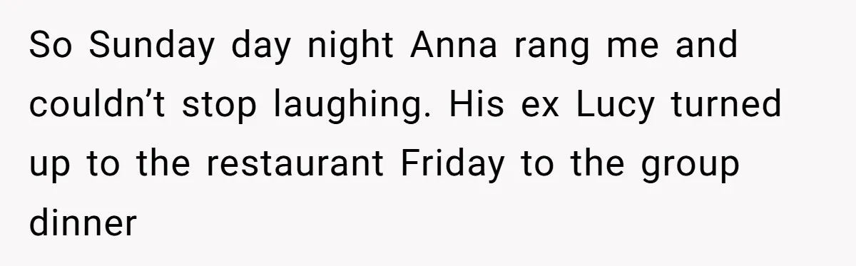 So Sunday day night Anna rang me and couldn’t stop laughing. His ex Lucy turned up to the restaurant Friday to the group dinner